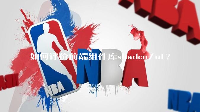 如何评价前端组件库shadcn/ui?