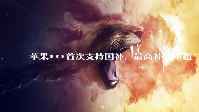 苹果***首次支持国补，最高补贴不超 2000 元，适用范围有哪些？***补贴后价格有优势吗？